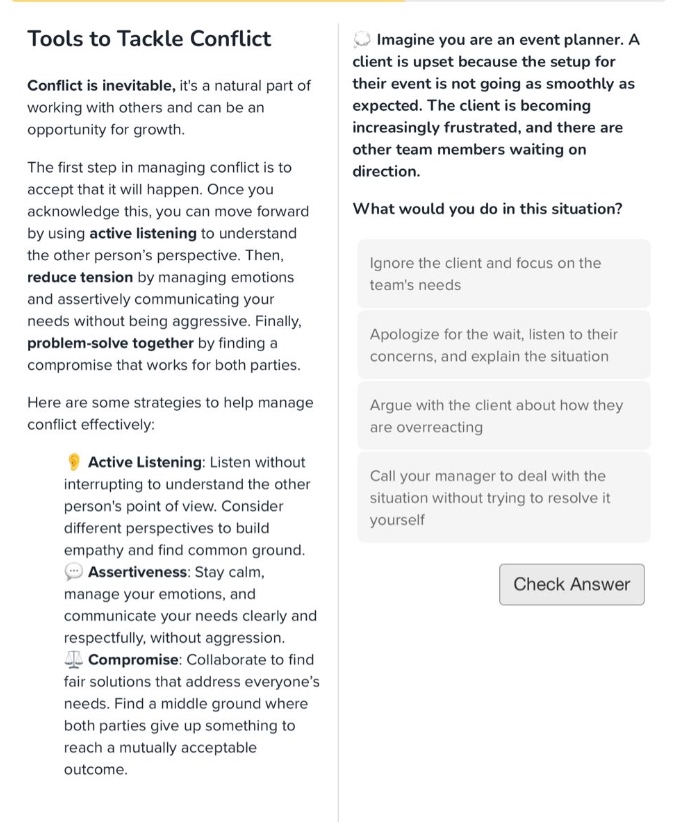 tools to tackle conflict\nconflict is inevitable, its a natural part of working with others and can be an opportunity for growth.\nthe first step in managing conflict is to accept that it will happen. once you acknowledge this, you can move forward by using active listening to understand the other persons perspective. then, reduce tension by managing emotions and assertively communicating your needs without being aggressive. finally, problem - solve together by finding a compromise that works for both parties.\nhere are some strategies to help manage conflict effectively:\nactive listening: listen without interrupting to understand the other persons point of view. consider different perspectives to build empathy and find common ground.\nassertiveness: stay calm, manage your emotions, and communicate your needs clearly and respectfully, without aggression.\ncompromise: collaborate to find fair solutions that address everyones needs. find a middle ground where both parties give up something to reach a mutually acceptable outcome.\nimagine you are an event planner. a client is upset because the setup for their event is not going as smoothly as expected. the client is becoming increasingly frustrated, and there are other team members waiting on direction.\nwhat would you do in this situation?\nignore the client and focus on the teams needs\napologize for the wait, listen to their concerns, and explain the situation\nargue with the client about how they are overreacting\ncall your manager to deal with the situation without trying to resolve it yourself\ncheck answer