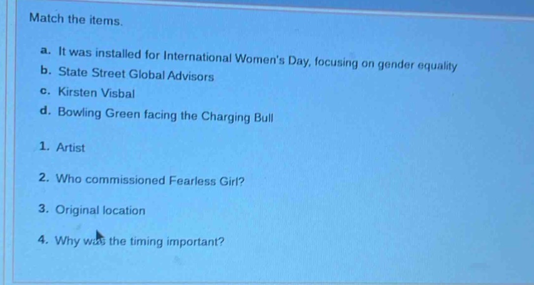 match the items.\na. it was installed for international womens day, focusing on gender equality\nb. state street global advisors\nc. kirsten visbal\nd. bowling green facing the charging bull\n1. artist\n2. who commissioned fearless girl?\n3. original location\n4. why was the timing important?