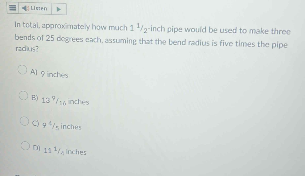 in total, approximately how much 1 1/2 -inch pipe would be used to make three bends of 25 degrees each, assuming that the bend radius is five times the pipe radius?\na) 9 inches\nb) 13 9/16 inches\nc) 9 4/5 inches\nd) 11 1/4 inches