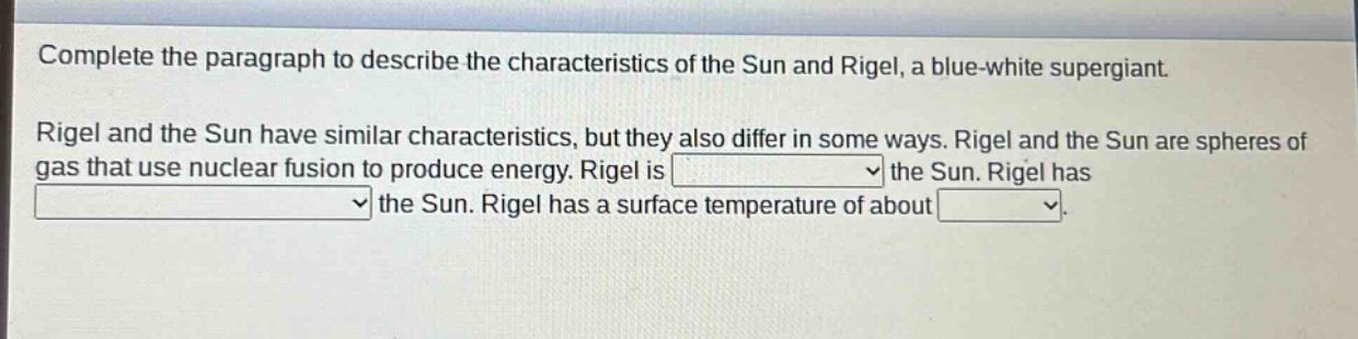 complete the paragraph to describe the characteristics of the sun and rigel, a blue - white supergiant. rigel and the sun have similar characteristics, but they also differ in some ways. rigel and the sun are spheres of gas that use nuclear fusion to produce energy. rigel is the sun. rigel has the sun. rigel has a surface temperature of about