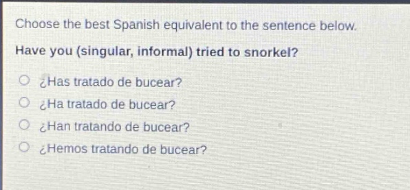 choose the best spanish equivalent to the sentence below. have you (singular, informal) tried to snorkel?\n¿has tratado de bucear?\n¿ha tratado de bucear?\n¿han tratando de bucear?\n¿hemos tratando de bucear?