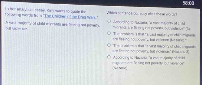 in her analytical essay, kimi wants to quote the following words from “the children of the drug wars.” a vast majority of child migrants are fleeing not poverty, but violence. which sentence correctly cites these words? according to nazario, “a vast majority of child migrants are fleeing not poverty, but violence” (3). the problem is that “a vast majority of child migrants are fleeing not poverty, but violence (nazario).” the problem is that “a vast majority of child migrants are fleeing not poverty, but violence.” (nazario 3) according to nazario, “a vast majority of child migrants are fleeing not poverty, but violence” (nazario).