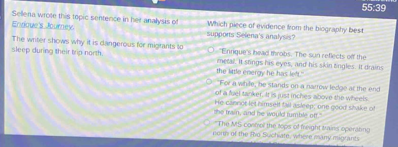 selena wrote this topic sentence in her analysis of enriques journey. the writer shows why it is dangerous for migrants to sleep during their trip north. which piece of evidence from the biography best supports selenas analysis? \enriques head throbs. the sun reflects off the metal. it stings his eyes, and his skin tingles. it drains the little energy he has left.\ \for a while, he stands on a narrow ledge at the end of a fuel tanker. he is just inches above the wheels. he cannot let himself fall asleep; one good shake of the train, and he would tumble off.\ \the ms control the tops of freight trains operating north of the rio suchiate, where many migrants