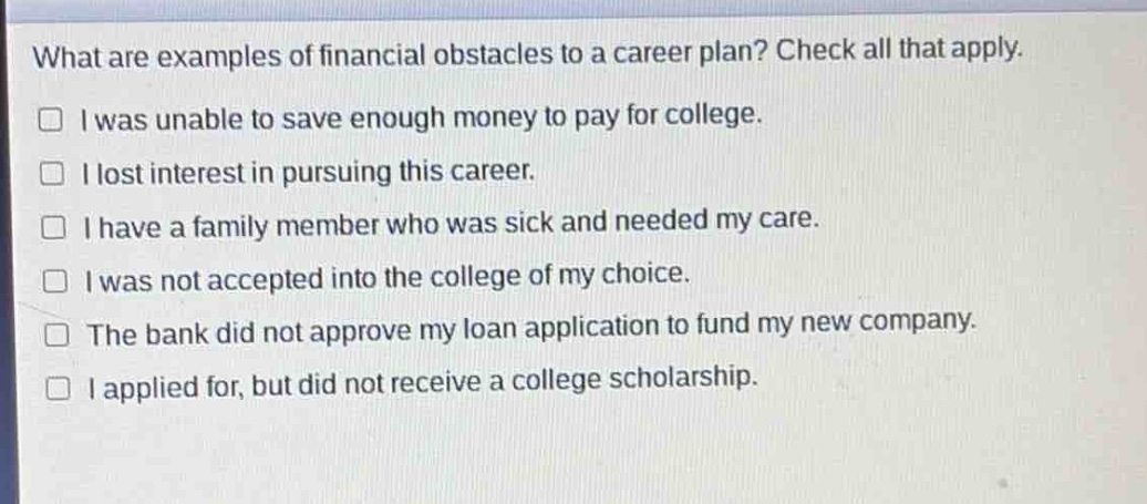 what are examples of financial obstacles to a career plan? check all that apply.\n□ i was unable to save enough money to pay for college.\n□ i lost interest in pursuing this career.\n□ i have a family member who was sick and needed my care.\n□ i was not accepted into the college of my choice.\n□ the bank did not approve my loan application to fund my new company.\n□ i applied for, but did not receive a college scholarship.