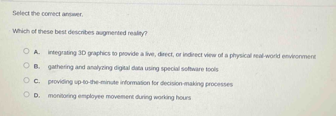 select the correct answer. which of these best describes augmented reality? a. integrating 3d graphics to provide a live, direct, or indirect view of a physical real - world environment b. gathering and analyzing digital data using special software tools c. providing up - to - the - minute information for decision - making processes d. monitoring employee movement during working hours