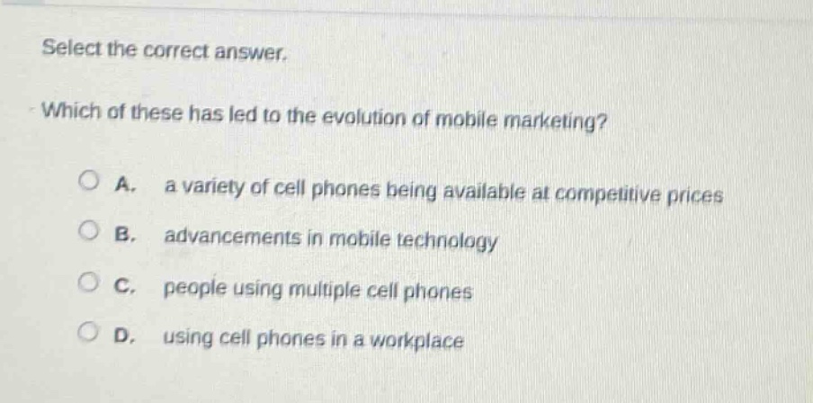 select the correct answer. which of these has led to the evolution of mobile marketing? a. a variety of cell phones being available at competitive prices b. advancements in mobile technology c. people using multiple cell phones d. using cell phones in a workplace