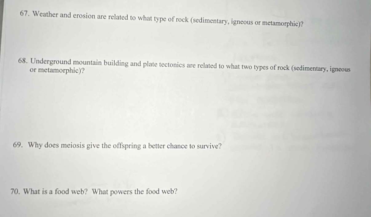 67. weather and erosion are related to what type of rock (sedimentary, igneous or metamorphic)?\n68. underground mountain building and plate tectonics are related to what two types of rock (sedimentary, igneous or metamorphic)?\n69. why does meiosis give the offspring a better chance to survive?\n70. what is a food web? what powers the food web?