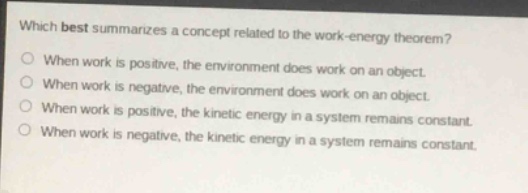 which best summarizes a concept related to the work - energy theorem?\nwhen work is positive, the environment does work on an object.\nwhen work is negative, the environment does work on an object.\nwhen work is positive, the kinetic energy in a system remains constant.\nwhen work is negative, the kinetic energy in a system remains constant.