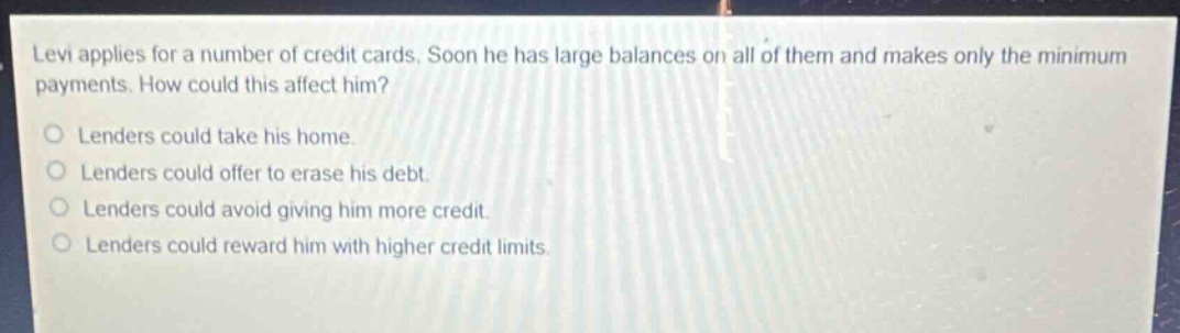 levi applies for a number of credit cards. soon he has large balances on all of them and makes only the minimum payments. how could this affect him?\nlenders could take his home.\nlenders could offer to erase his debt.\nlenders could avoid giving him more credit.\nlenders could reward him with higher credit limits.