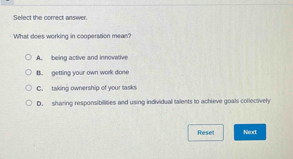 select the correct answer.\nwhat does working in cooperation mean?\na. being active and innovative\nb. getting your own work done\nc. taking ownership of your tasks\nd. sharing responsibilities and using individual talents to achieve goals collectively
