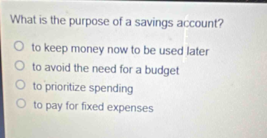 what is the purpose of a savings account?\no to keep money now to be used later\no to avoid the need for a budget\no to prioritize spending\no to pay for fixed expenses