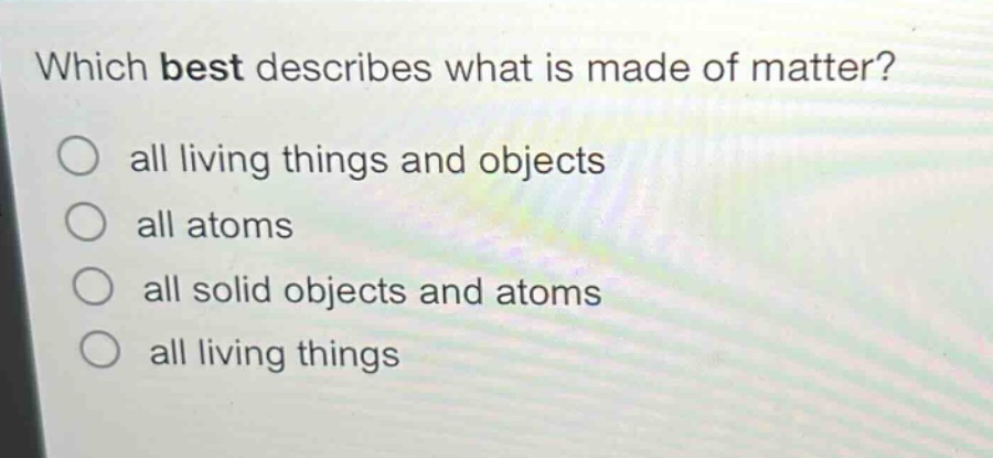 which best describes what is made of matter?\nall living things and objects\nall atoms\nall solid objects and atoms\nall living things