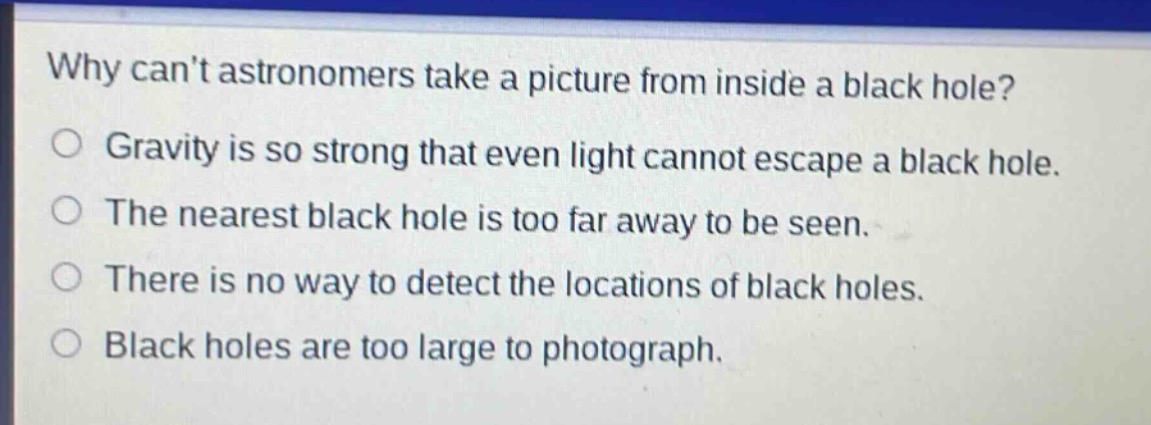 why cant astronomers take a picture from inside a black hole?\ngravity is so strong that even light cannot escape a black hole.\nthe nearest black hole is too far away to be seen.\nthere is no way to detect the locations of black holes.\nblack holes are too large to photograph.