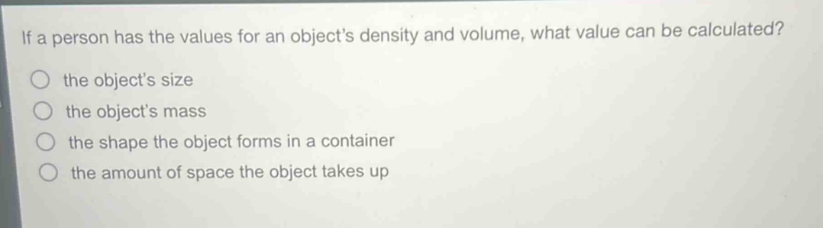 if a person has the values for an objects density and volume, what value can be calculated?\n the objects size\n the objects mass\n the shape the object forms in a container\n the amount of space the object takes up