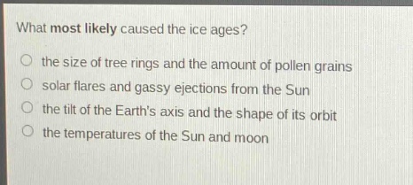 what most likely caused the ice ages?\n the size of tree rings and the amount of pollen grains\n solar flares and gassy ejections from the sun\n the tilt of the earths axis and the shape of its orbit\n the temperatures of the sun and moon