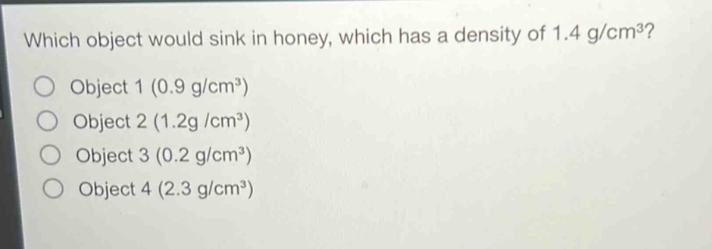 which object would sink in honey, which has a density of 1.4 g/cm³?\nobject 1 (0.9 g/cm³)\nobject 2 (1.2 g/cm³)\nobject 3 (0.2 g/cm³)\nobject 4 (2.3 g/cm³)