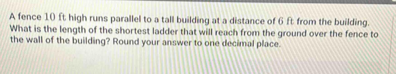 a fence 10 ft high runs parallel to a tall building at a distance of 6 ft from the building. what is the length of the shortest ladder that will reach from the ground over the fence to the wall of the building? round your answer to one decimal place.