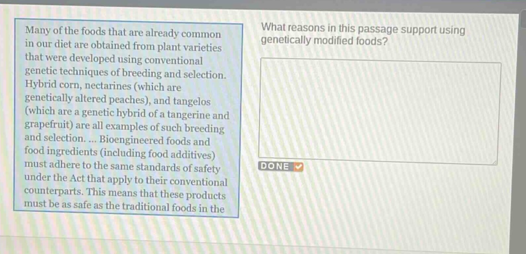 many of the foods that are already common in our diet are obtained from plant varieties that were developed using conventional genetic techniques of breeding and selection. hybrid corn, nectarines (which are genetically altered peaches), and tangelos (which are a genetic hybrid of a tangerine and grapefruit) are all examples of such breeding and selection. ... bioengineered foods and food ingredients (including food additives) must adhere to the same standards of safety under the act that apply to their conventional counterparts. this means that these products must be as safe as the traditional foods in the\nwhat reasons in this passage support using genetically modified foods?