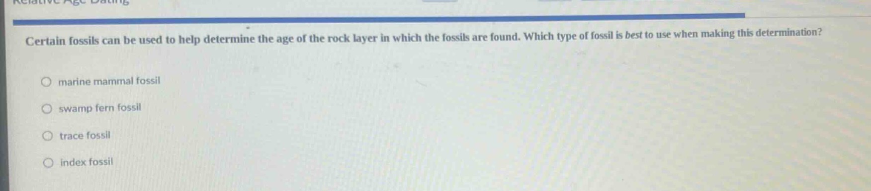 certain fossils can be used to help determine the age of the rock layer in which the fossils are found. which type of fossil is best to use when making this determination?\nmarine mammal fossil\nswamp fern fossil\ntrace fossil\nindex fossil
