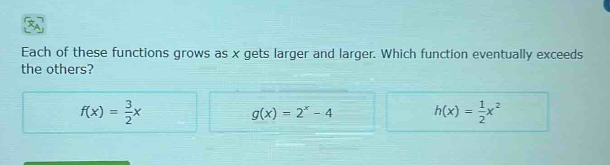 each of these functions grows as x gets larger and larger. which function eventually exceeds the others?\n$f(x)=\frac{3}{2}x$\n$g(x)=2^{x}-4$\n$h(x)=\frac{1}{2}x^{2}$