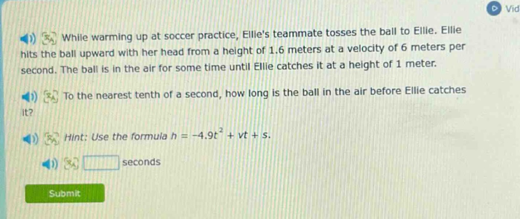 while warming up at soccer practice, ellies teammate tosses the ball to ellie. ellie hits the ball upward with her head from a height of 1.6 meters at a velocity of 6 meters per second. the ball is in the air for some time until ellie catches it at a height of 1 meter. to the nearest tenth of a second, how long is the ball in the air before ellie catches it? hint: use the formula h = -4.9t² + vt + s.