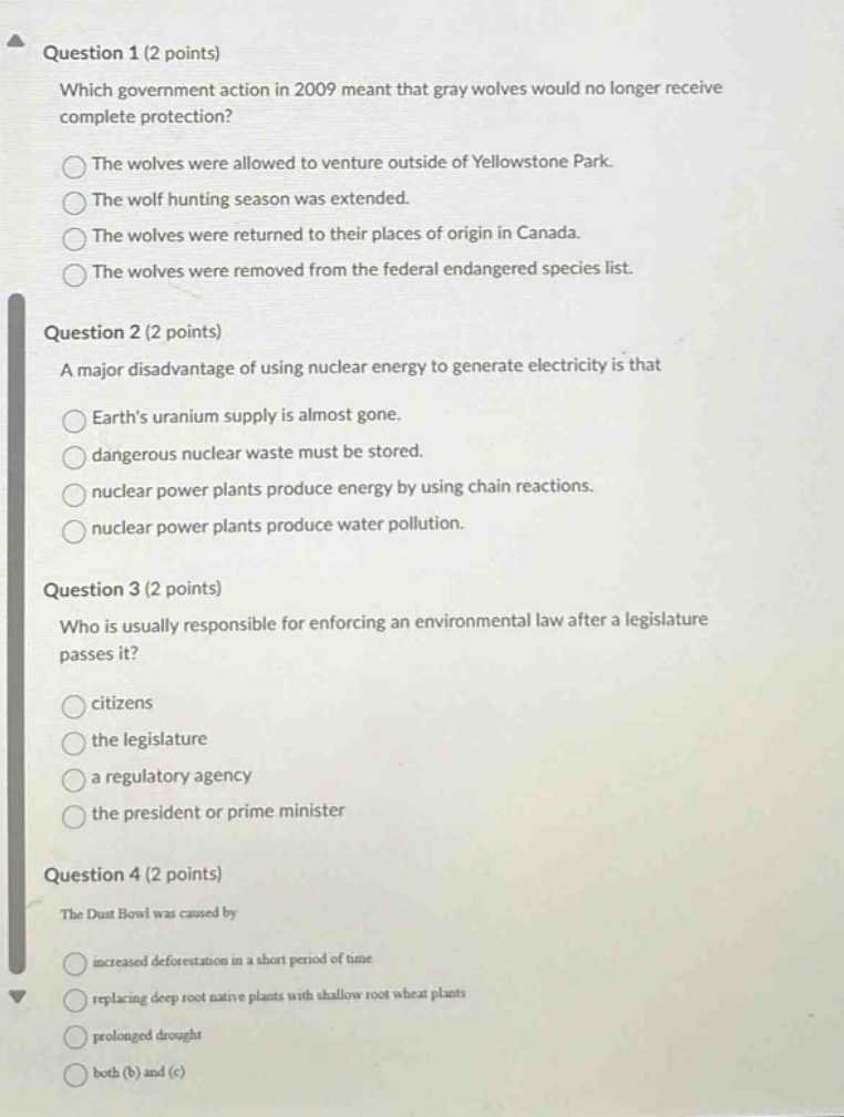 question 1 (2 points)\nwhich government action in 2009 meant that gray wolves would no longer receive complete protection?\nthe wolves were allowed to venture outside of yellowstone park.\nthe wolf hunting season was extended.\nthe wolves were returned to their places of origin in canada.\nthe wolves were removed from the federal endangered species list.\n\nquestion 2 (2 points)\na major disadvantage of using nuclear energy to generate electricity is that\nearths uranium supply is almost gone.\ndangerous nuclear waste must be stored.\nnuclear power plants produce energy by using chain reactions.\nnuclear power plants produce water pollution.\n\nquestion 3 (2 points)\nwho is usually responsible for enforcing an environmental law after a legislature passes it?\ncitizens\nthe legislature\na regulatory agency\nthe president or prime minister\n\nquestion 4 (2 points)\nthe dust bowl was caused by\nincreased deforestation in a short period of time\nreplacing deep - root native plants with shallow - root wheat plants\nprolonged drought\nboth (b) and (c)
