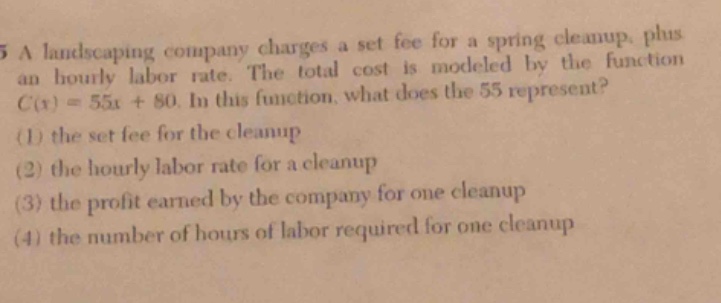 5 a landscaping company charges a set fee for a spring cleanup, plus an hourly labor rate. the total cost is modeled by the function $c(x)=55x + 80$. in this function, what does the 55 represent? (1) the set fee for the cleanup (2) the hourly labor rate for a cleanup (3) the profit earned by the company for one cleanup (4) the number of hours of labor required for one cleanup