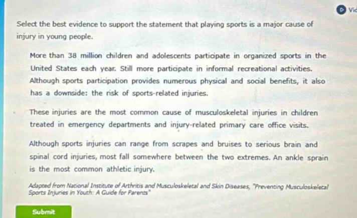 select the best evidence to support the statement that playing sports is a major cause of injury in young people. more than 38 million children and adolescents participate in organized sports in the united states each year. still more participate in informal recreational activities. although sports participation provides numerous physical and social benefits, it also has a downside: the risk of sports - related injuries. these injuries are the most common cause of musculoskeletal injuries in children treated in emergency departments and injury - related primary care office visits. although sports injuries can range from scrapes and bruises to serious brain and spinal cord injuries, most fall somewhere between the two extremes. an ankle sprain is the most common athletic injury. adapted from national institute of arthritis and musculoskeletal and skin diseases, “preventing musculoskeletal sports injuries in youth: a guide for parents”.