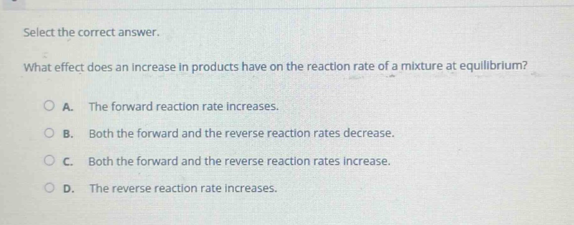 select the correct answer. what effect does an increase in products have on the reaction rate of a mixture at equilibrium? a. the forward reaction rate increases. b. both the forward and the reverse reaction rates decrease. c. both the forward and the reverse reaction rates increase. d. the reverse reaction rate increases.