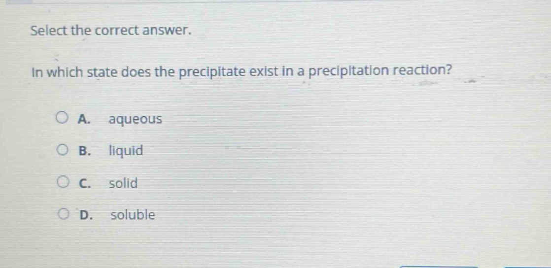 select the correct answer.\nin which state does the precipitate exist in a precipitation reaction?\na. aqueous\nb. liquid\nc. solid\nd. soluble