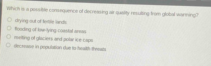 which is a possible consequence of decreasing air quality resulting from global warming?\ndrying out of fertile lands\nflooding of low - lying coastal areas\nmelting of glaciers and polar ice caps\ndecrease in population due to health threats