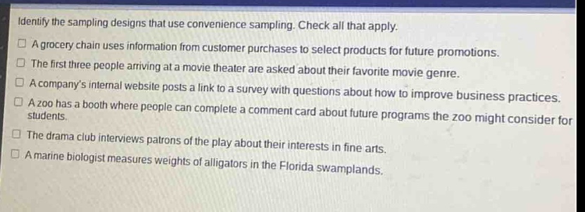 identify the sampling designs that use convenience sampling. check all that apply.\na grocery chain uses information from customer purchases to select products for future promotions.\nthe first three people arriving at a movie theater are asked about their favorite movie genre.\na companys internal website posts a link to a survey with questions about how to improve business practices.\na zoo has a booth where people can complete a comment card about future programs the zoo might consider for students.\nthe drama club interviews patrons of the play about their interests in fine arts.\na marine biologist measures weights of alligators in the florida swamplands.