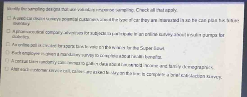 identify the sampling designs that use voluntary response sampling. check all that apply.\na used - car dealer surveys potential customers about the type of car they are interested in so he can plan his future inventory.\na pharmaceutical company advertises for subjects to participate in an online survey about insulin pumps for diabetics.\nan online poll is created for sports fans to vote on the winner for the super bowl.\neach employee is given a mandatory survey to complete.\na census taker randomly calls homes to gather data about household income and family demographics.\nafter each customer - service call, callers are asked to stay on the line to complete a brief satisfaction survey.