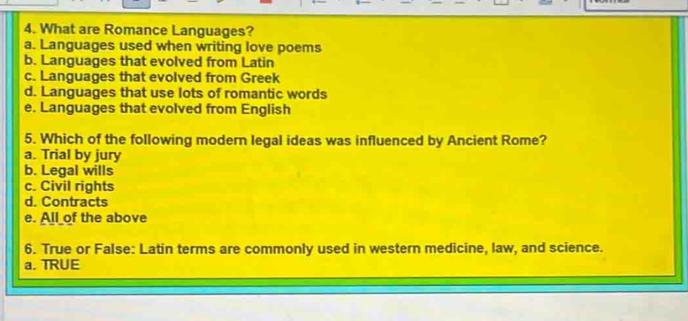 4. what are romance languages?\na. languages used when writing love poems\nb. languages that evolved from latin\nc. languages that evolved from greek\nd. languages that use lots of romantic words\ne. languages that evolved from english\n5. which of the following modern legal ideas was influenced by ancient rome?\na. trial by jury\nb. legal wills\nc. civil rights\nd. contracts\ne. all of the above\n6. true or false: latin terms are commonly used in western medicine, law, and science.\na. true