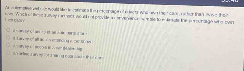 an automotive website would like to estimate the percentage of drivers who own their cars, rather than lease their cars. which of these survey methods would not provide a convenience sample to estimate the percentage who own their cars?\n○ a survey of adults at an auto parts store\n○ a survey of all adults attending a car show\n○ a survey of people in a car dealership\n○ an online survey for sharing data about their cars
