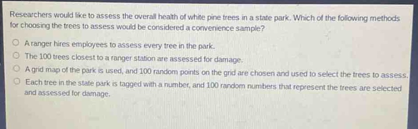 researchers would like to assess the overall health of white pine trees in a state park. which of the following methods for choosing the trees to assess would be considered a convenience sample?\na ranger hires employees to assess every tree in the park.\nthe 100 trees closest to a ranger station are assessed for damage.\na grid map of the park is used, and 100 random points on the grid are chosen and used to select the trees to assess.\neach tree in the state park is tagged with a number, and 100 random numbers that represent the trees are selected and assessed for damage.