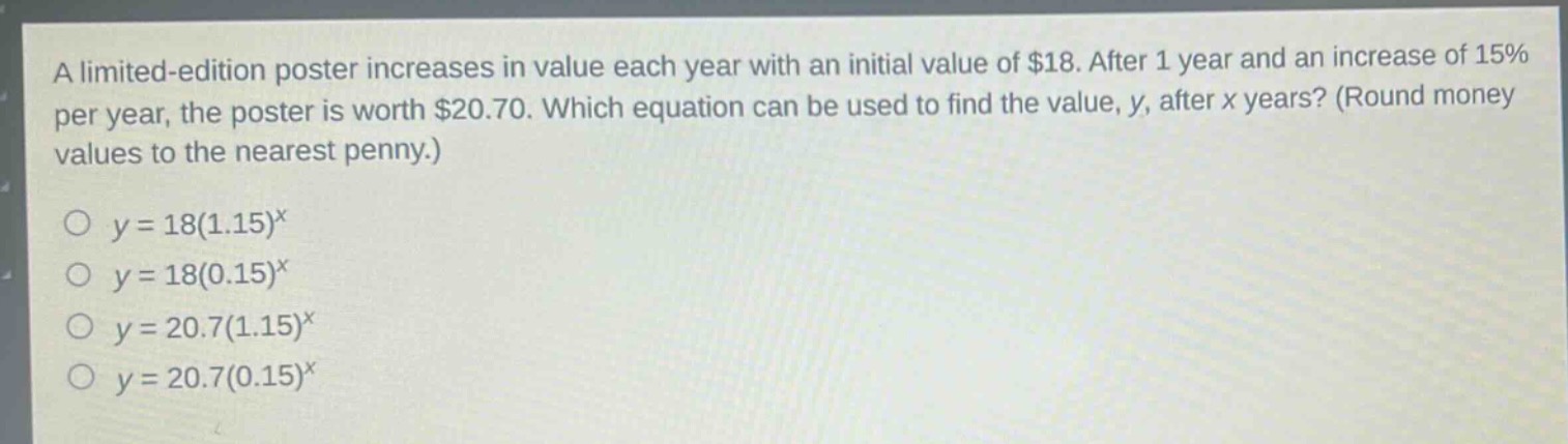 a limited - edition poster increases in value each year with an initial value of $18. after 1 year and an increase of 15% per year, the poster is worth $20.70. which equation can be used to find the value, y, after x years? (round money values to the nearest penny.)\n\n$y = 18(1.15)^x$\n$y = 18(0.15)^x$\n$y = 20.7(1.15)^x$\n$y = 20.7(0.15)^x$