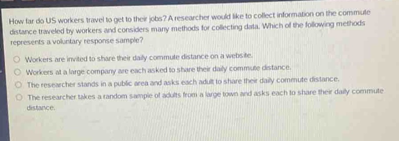 how far do us workers travel to get to their jobs? a researcher would like to collect information on the commute distance traveled by workers and considers many methods for collecting data. which of the following methods represents a voluntary response sample?\nworkers are invited to share their daily commute distance on a website.\nworkers at a large company are each asked to share their daily commute distance.\nthe researcher stands in a public area and asks each adult to share their daily commute distance.\nthe researcher takes a random sample of adults from a large town and asks each to share their daily commute distance.