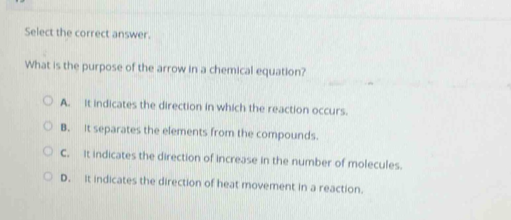 select the correct answer. what is the purpose of the arrow in a chemical equation? a. it indicates the direction in which the reaction occurs. b. it separates the elements from the compounds. c. it indicates the direction of increase in the number of molecules. d. it indicates the direction of heat movement in a reaction.