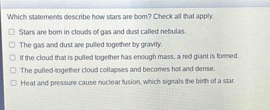 which statements describe how stars are born? check all that apply. stars are born in clouds of gas and dust called nebulas. the gas and dust are pulled together by gravity. if the cloud that is pulled together has enough mass, a red giant is formed. the pulled - together cloud collapses and becomes hot and dense. heat and pressure cause nuclear fusion, which signals the birth of a star.