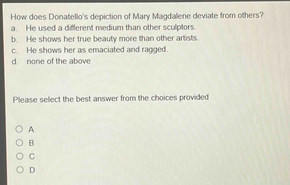 how does donatellos depiction of mary magdalene deviate from others? a. he used a different medium than other sculptors. b. he shows her true beauty more than other artists. c. he shows her as emaciated and ragged. d. none of the above please select the best answer from the choices provided