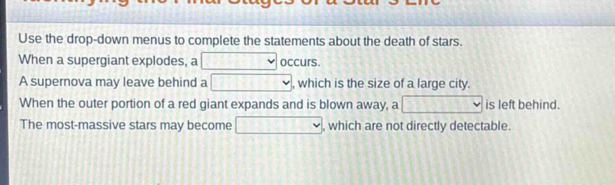 use the drop - down menus to complete the statements about the death of stars. when a supergiant explodes, a occurs. a supernova may leave behind a , which is the size of a large city. when the outer portion of a red giant expands and is blown away, a is left behind. the most - massive stars may become , which are not directly detectable.