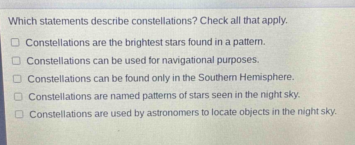 which statements describe constellations? check all that apply.\nconstellations are the brightest stars found in a pattern.\nconstellations can be used for navigational purposes.\nconstellations can be found only in the southern hemisphere.\nconstellations are named patterns of stars seen in the night sky.\nconstellations are used by astronomers to locate objects in the night sky.