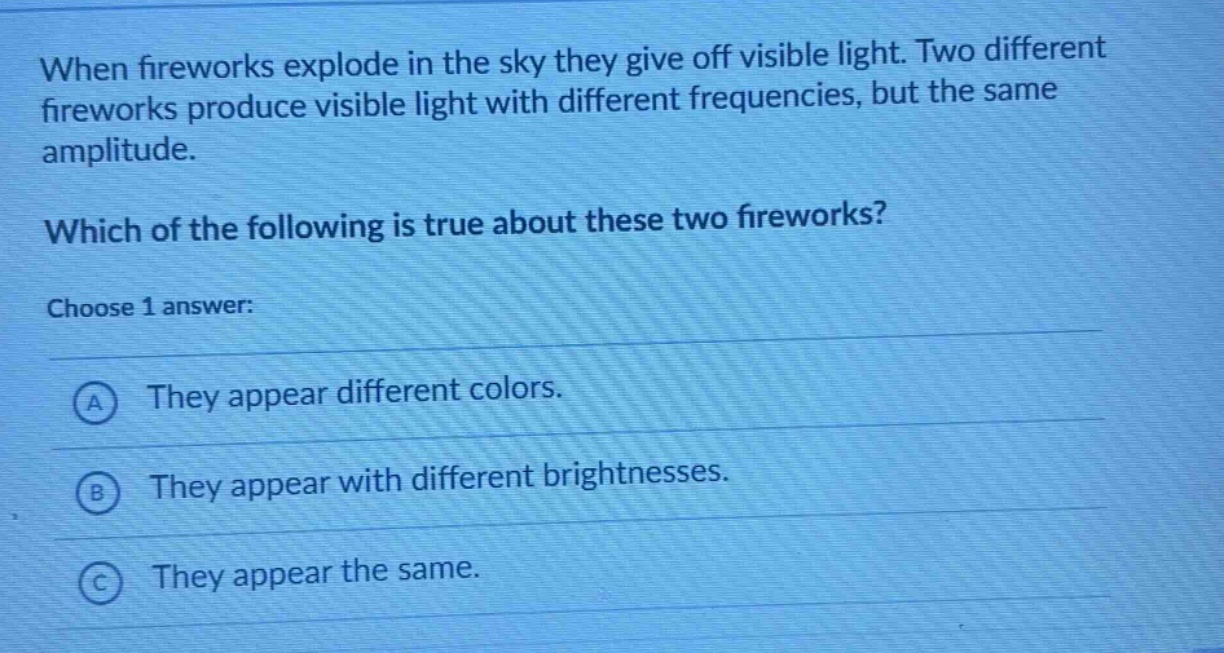 when fireworks explode in the sky they give off visible light. two different fireworks produce visible light with different frequencies, but the same amplitude. which of the following is true about these two fireworks? choose 1 answer: a they appear different colors. b they appear with different brightnesses. c they appear the same.