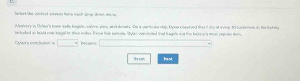 11 select the correct answer from each drop - down menu. a bakery in dylans town sells bagels, cakes, pies, and donuts. on a particular day, dylan observed that 7 out of every 10 customers at the bakery included at least one bagel in their order. from this sample, dylan concluded that bagels are the bakerys most popular item. dylans conclusion is blank because blank. reset next