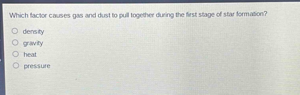 which factor causes gas and dust to pull together during the first stage of star formation?\n○ density\n○ gravity\n○ heat\n○ pressure