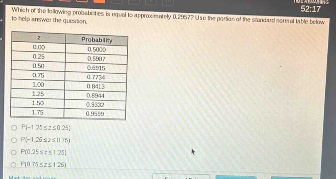 which of the following probabilities is equal to approximately 0.2957? use the portion of the standard normal table below to help answer the question.\n| z | probability |\n| ---- | ---- |\n| 0.00 | 0.5000 |\n| 0.25 | 0.5987 |\n| 0.50 | 0.6915 |\n| 0.75 | 0.7734 |\n| 1.00 | 0.8413 |\n| 1.25 | 0.8944 |\n| 1.50 | 0.9332 |\n| 1.75 | 0.9599 |\np(-1.25≤z≤0.25)\np(-1.25≤z≤0.75)\np(0.25≤z≤1.25)\np(0.75≤z≤1.25)