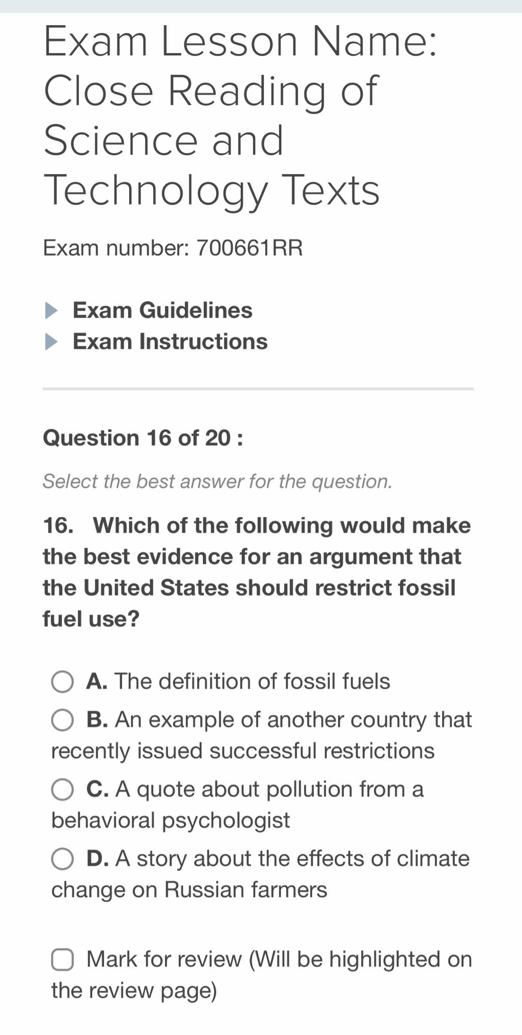 exam lesson name: close reading of science and technology texts\nexam number: 700661rr\nexam guidelines\nexam instructions\nquestion 16 of 20 :\nselect the best answer for the question.\n16. which of the following would make the best evidence for an argument that the united states should restrict fossil fuel use?\na. the definition of fossil fuels\nb. an example of another country that recently issued successful restrictions\nc. a quote about pollution from a behavioral psychologist\nd. a story about the effects of climate change on russian farmers\nmark for review (will be highlighted on the review page)
