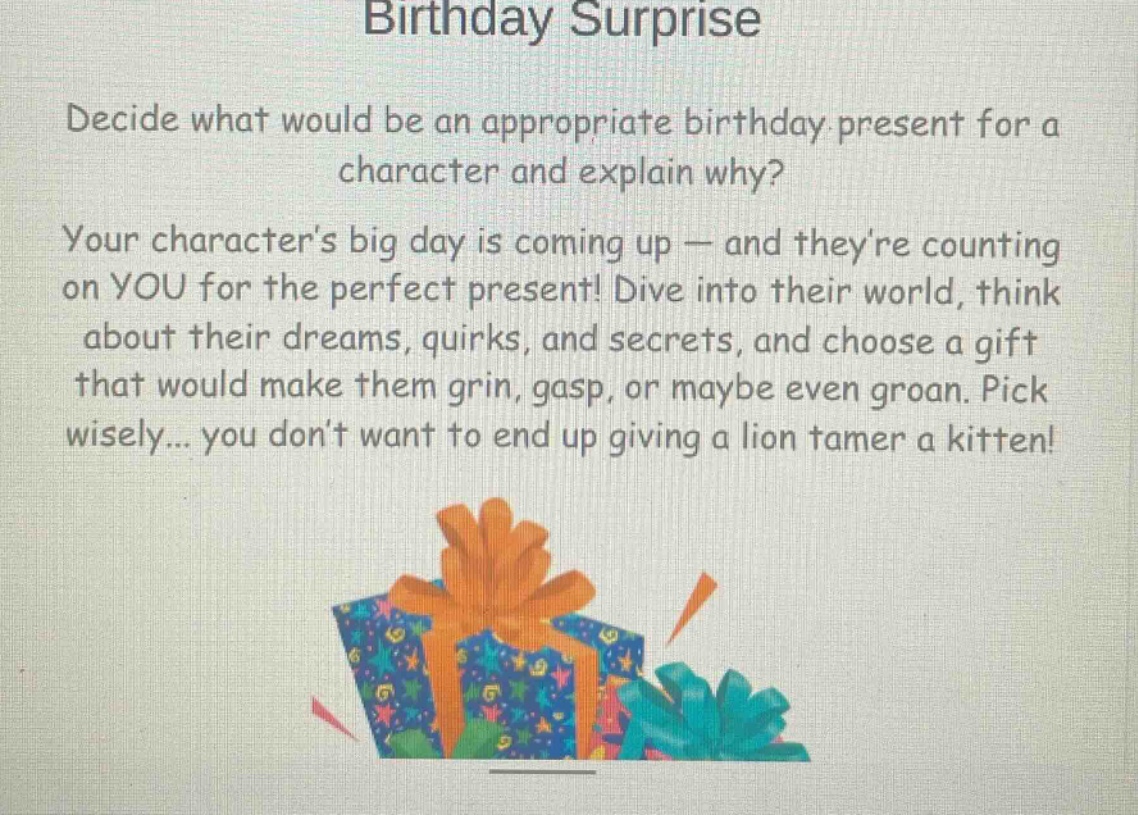 birthday surprise\ndecide what would be an appropriate birthday present for a character and explain why?\nyour characters big day is coming up — and theyre counting on you for the perfect present! dive into their world, think about their dreams, quirks, and secrets, and choose a gift that would make them grin, gasp, or maybe even groan. pick wisely... you dont want to end up giving a lion tamer a kitten!