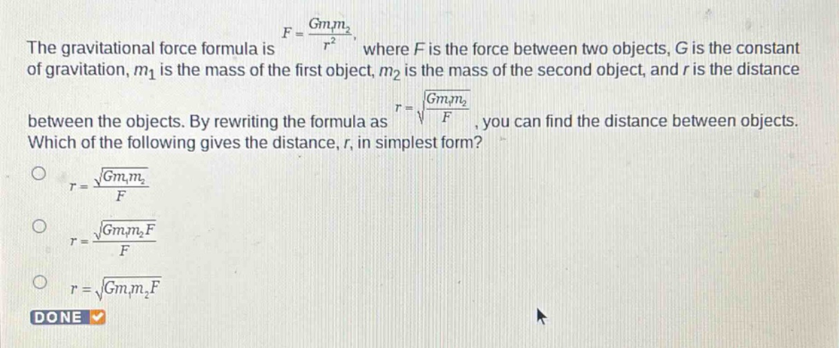 the gravitational force formula is $f = \\frac{gm_1m_2}{r^{2}}$, where $f$ is the force between two objects, $g$ is the constant of gravitation, $m_1$ is the mass of the first object, $m_2$ is the mass of the second object, and $r$ is the distance between the objects. by rewriting the formula as $r=sqrt{\\frac{gm_1m_2}{f}}$, you can find the distance between objects. which of the following gives the distance, $r$, in simplest form?\n$r = \\frac{sqrt{gm_1m_2}}{f}$\n$r = \\frac{sqrt{gm_1m_2f}}{f}$\n$r=sqrt{gm_1m_2f}$\ndone